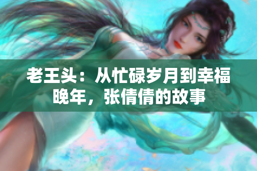 老王头：从忙碌岁月到幸福晚年，张倩倩的故事