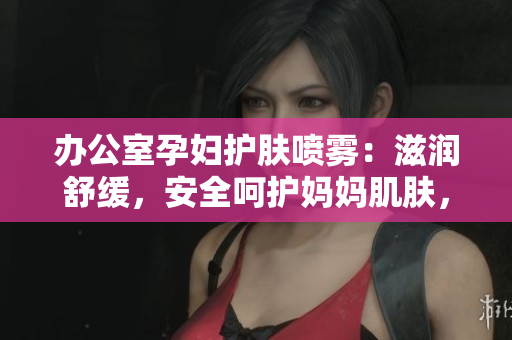 办公室孕妇护肤喷雾：滋润舒缓，安全呵护妈妈肌肤，缓解工作压力