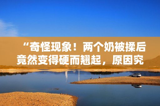 “奇怪现象！两个奶被揉后竟然变得硬而翘起，原因究竟是什么？”