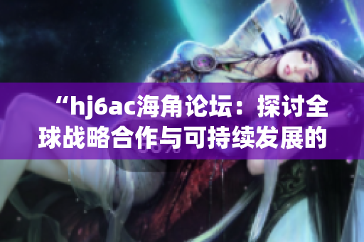 “hj6ac海角论坛：探讨全球战略合作与可持续发展的新视角与策略”