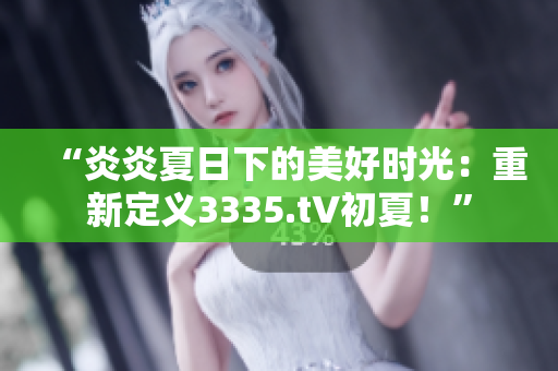 “炎炎夏日下的美好时光：重新定义3335.t∨初夏！”