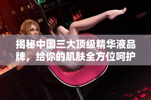 揭秘中国三大顶级精华液品牌，给你的肌肤全方位呵护！