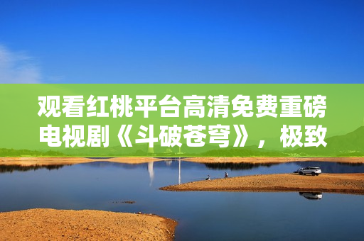 观看红桃平台高清免费重磅电视剧《斗破苍穹》，极致享受视听盛宴
