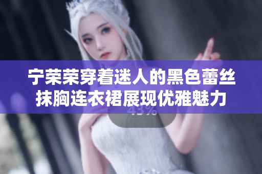 宁荣荣穿着迷人的黑色蕾丝抹胸连衣裙展现优雅魅力