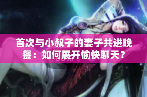 首次与小叔子的妻子共进晚餐：如何展开愉快聊天？