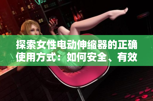 探索女性电动伸缩器的正确使用方式：如何安全、有效地享受这一创新产品