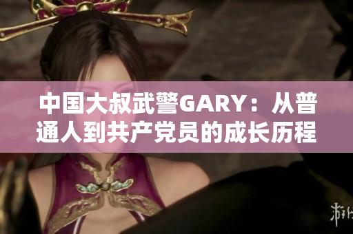 中国大叔武警GARY：从普通人到共产党员的成长历程