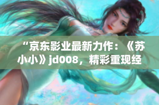 “京东影业最新力作：《苏小小》jd008，精彩重现经典故事！”