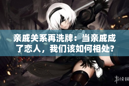 亲戚关系再洗牌：当亲戚成了恋人，我们该如何相处？