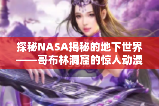 探秘NASA揭秘的地下世界——哥布林洞窟的惊人动漫化故事