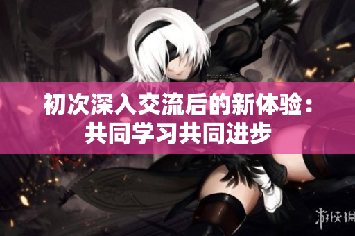 初次深入交流后的新体验：共同学习共同进步