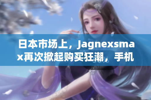 日本市场上，Jagnexsmax再次掀起购买狂潮，手机爱好者热切期待