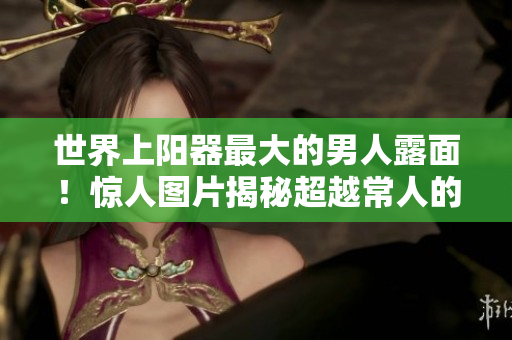 世界上阳器最大的男人露面！惊人图片揭秘超越常人的生理奇迹
