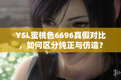 YSL蜜桃色6696真假对比，如何区分纯正与仿造？