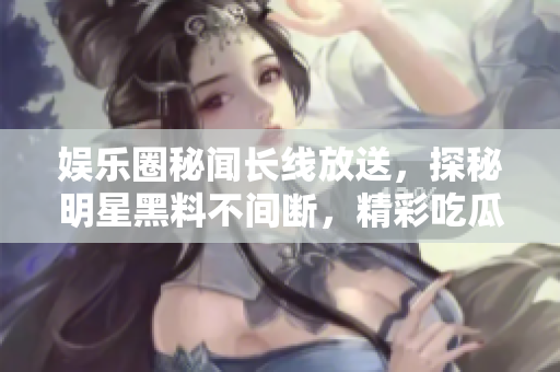 娱乐圈秘闻长线放送，探秘明星黑料不间断，精彩吃瓜故事尽收眼底