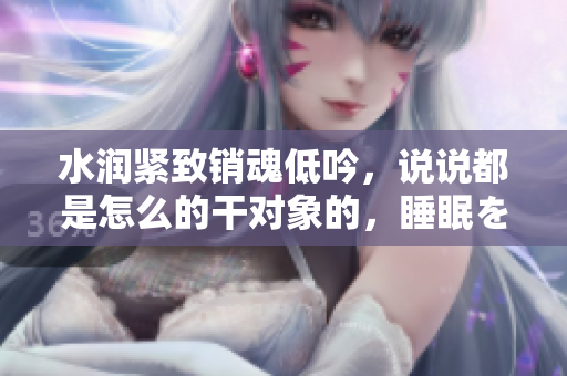 水润紧致销魂低吟，说说都是怎么的干对象的，睡眠を取らなくてもいい，睡觉抓着小鸡一晚上会怎样，睡过年纪最大的多少岁六十多，水润紧致销魂低吟古代384