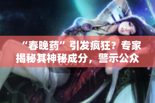 “春晚药”引发疯狂？专家揭秘其神秘成分，警示公众谨慎使用