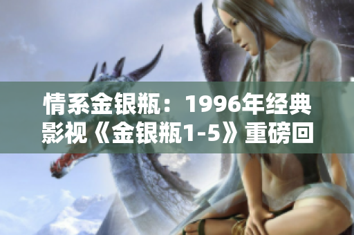 情系金银瓶：1996年经典影视《金银瓶1-5》重磅回顾与深度解析