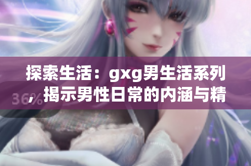探索生活：gxg男生活系列，揭示男性日常的内涵与精彩