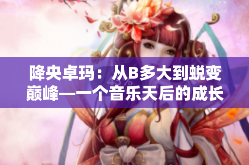 降央卓玛：从B多大到蜕变巅峰—一个音乐天后的成长故事