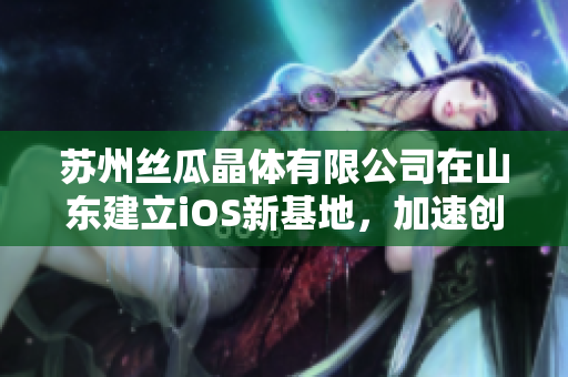 苏州丝瓜晶体有限公司在山东建立iOS新基地，加速创新研发