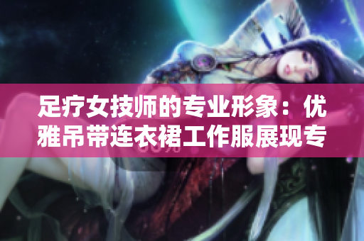 足疗女技师的专业形象：优雅吊带连衣裙工作服展现专业魅力