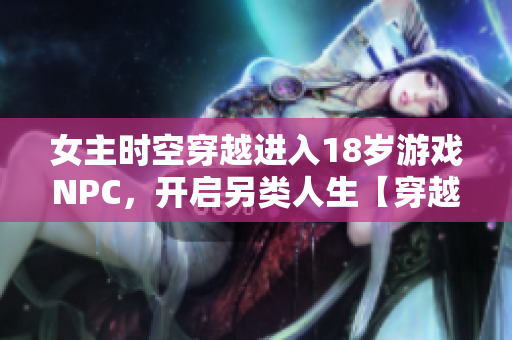 女主时空穿越进入18岁游戏NPC，开启另类人生【穿越游戏梦幻】