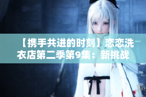 【携手共进的时刻】恋恋洗衣店第二季第9集：新挑战与真情交融