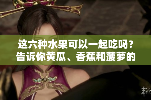 这六种水果可以一起吃吗？告诉你黄瓜、香蕉和菠萝的搭配秘籍