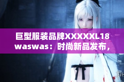巨型服装品牌XXXXXL18waswas：时尚新品发布，引领潮流风向