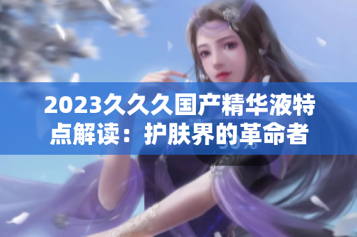 2023久久久国产精华液特点解读：护肤界的革命者