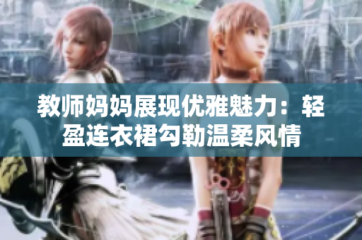 教师妈妈展现优雅魅力：轻盈连衣裙勾勒温柔风情