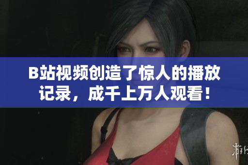B站视频创造了惊人的播放记录，成千上万人观看！