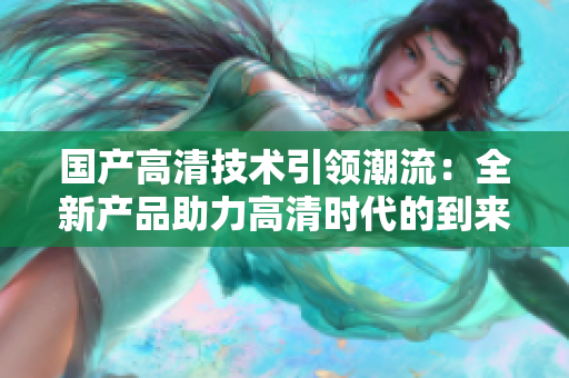 国产高清技术引领潮流：全新产品助力高清时代的到来