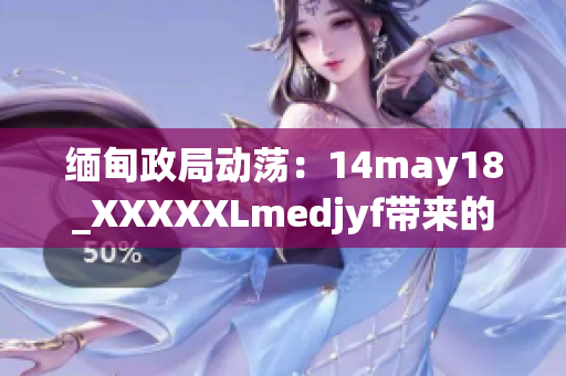 缅甸政局动荡：14may18_XXXXXLmedjyf带来的影响及其后果