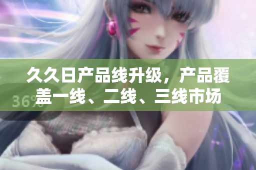 久久日产品线升级，产品覆盖一线、二线、三线市场