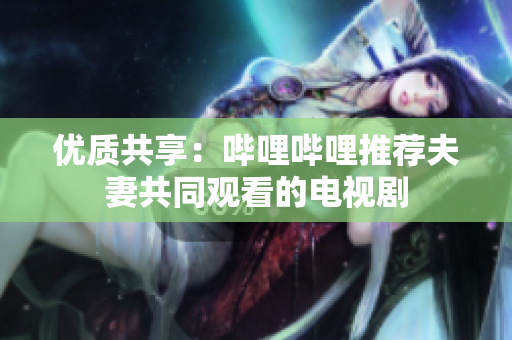优质共享：哔哩哔哩推荐夫妻共同观看的电视剧