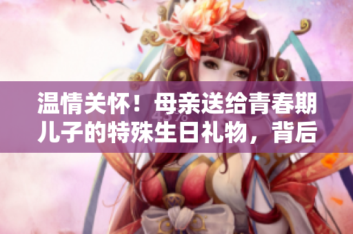 温情关怀！母亲送给青春期儿子的特殊生日礼物，背后蕴含的深意令人动容