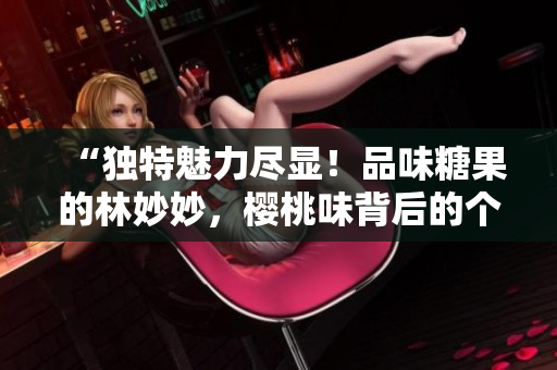“独特魅力尽显！品味糖果的林妙妙，樱桃味背后的个性世界”