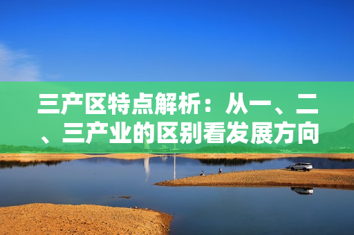三产区特点解析：从一、二、三产业的区别看发展方向