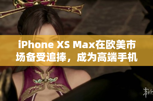 iPhone XS Max在欧美市场备受追捧，成为高端手机新宠
