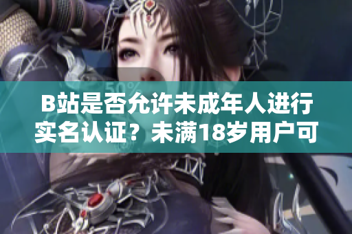 B站是否允许未成年人进行实名认证？未满18岁用户可否完成B站实名认证？