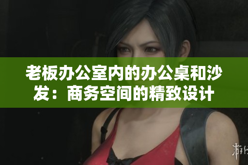 老板办公室内的办公桌和沙发：商务空间的精致设计
