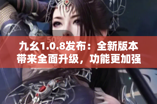 九幺1.0.8发布：全新版本带来全面升级，功能更加强大