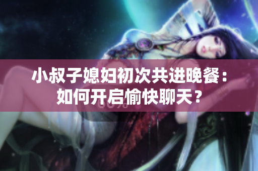 小叔子媳妇初次共进晚餐：如何开启愉快聊天？