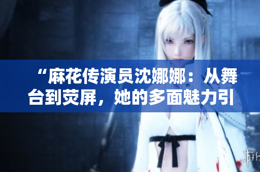 “麻花传演员沈娜娜：从舞台到荧屏，她的多面魅力引领新时代文艺风潮”