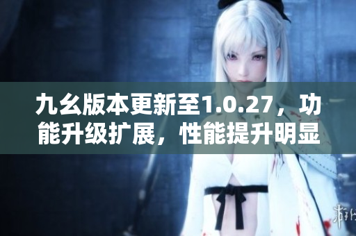 九幺版本更新至1.0.27，功能升级扩展，性能提升明显。