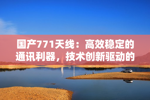 国产771天线：高效稳定的通讯利器，技术创新驱动的智能选择