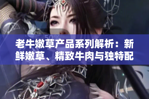 老牛嫩草产品系列解析：新鲜嫩草、精致牛肉与独特配搭