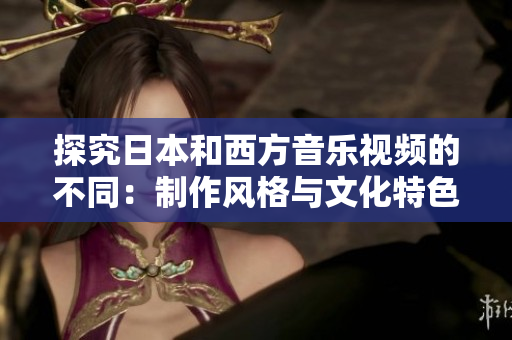 探究日本和西方音乐视频的不同：制作风格与文化特色的对比